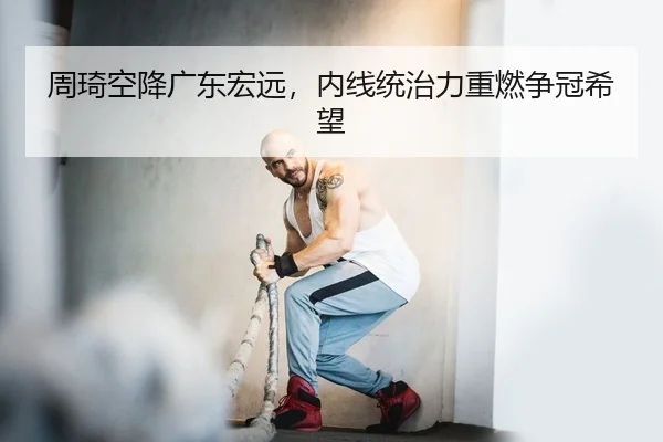 周琦空降广东宏远，内线统治力重燃争冠希望